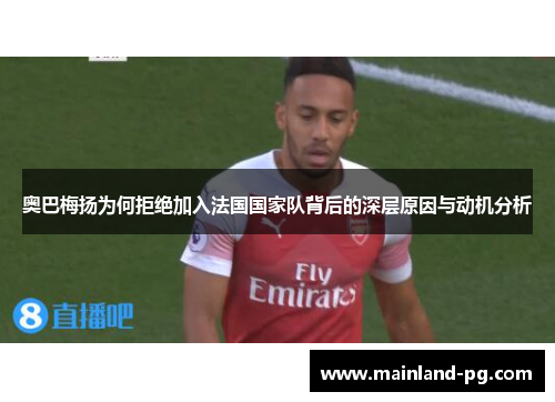 奥巴梅扬为何拒绝加入法国国家队背后的深层原因与动机分析