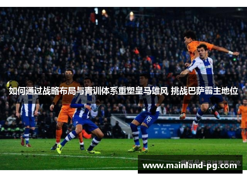 如何通过战略布局与青训体系重塑皇马雄风 挑战巴萨霸主地位 如何通过战略布局与青训体系重塑皇马雄风 挑战巴萨霸主地位