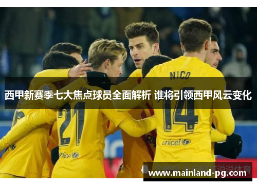 西甲新赛季七大焦点球员全面解析 谁将引领西甲风云变化