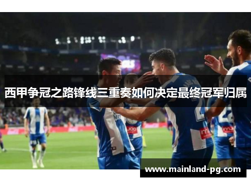 西甲争冠之路锋线三重奏如何决定最终冠军归属